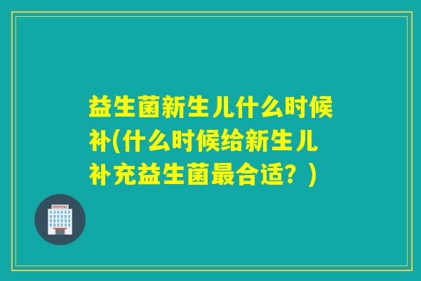 益生菌新生儿什么时候补(什么时候给新生儿补充益生菌合适？)
