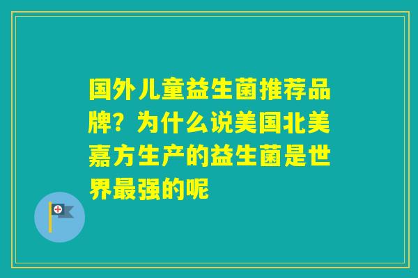 国外儿童益生菌推荐品牌？为什么说美国北美嘉方生产的益生菌是世界强的呢