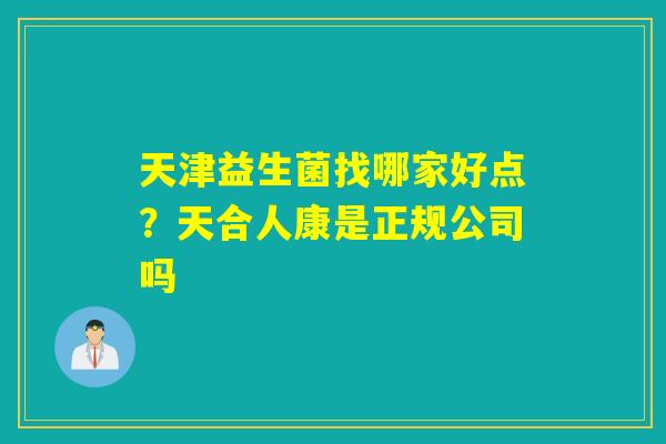 天津益生菌找哪家好点？天合人康是正规公司吗