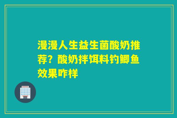 漫漫人生益生菌酸奶推荐？酸奶拌饵料钓鲫鱼效果咋样