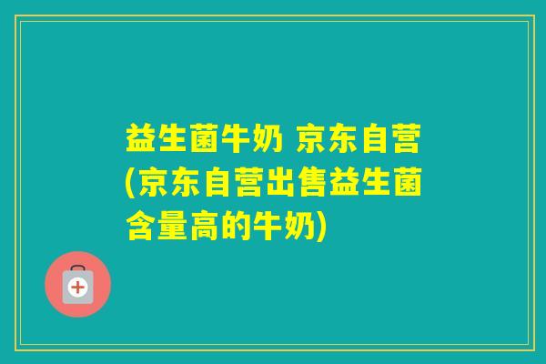 益生菌牛奶 京东自营(京东自营出售益生菌含量高的牛奶)