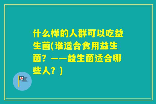 什么样的人群可以吃益生菌(谁适合食用益生菌？——益生菌适合哪些人？)