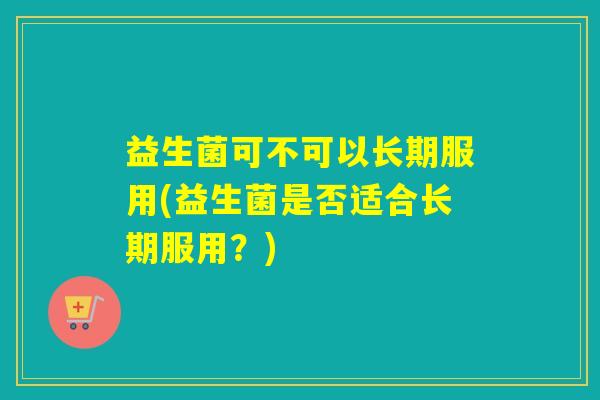 益生菌可不可以长期服用(益生菌是否适合长期服用?) 益生菌可不可以长期服用(益生菌是否适合长期服用?)