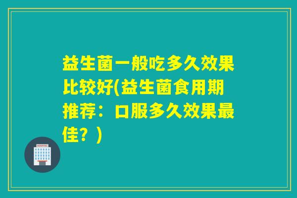 益生菌一般吃多久效果比较好(益生菌食用期推荐：口服多久效果佳？)