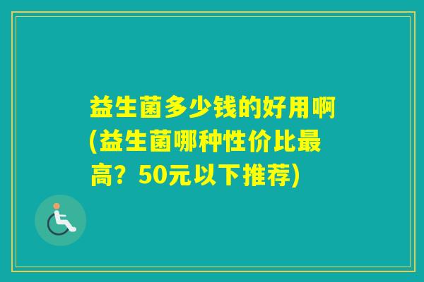 益生菌多少钱的好用啊(益生菌哪种性价比高？50元以下推荐)