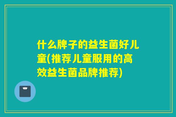 什么牌子的益生菌好儿童(推荐儿童服用的高效益生菌品牌推荐) 什么牌子的益生菌好儿童(推荐儿童服用的高效益生菌品牌推荐)