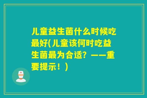 儿童益生菌什么时候吃好(儿童该何时吃益生菌为合适？——重要提示！)