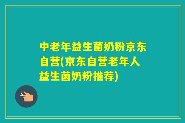 中老年益生菌奶粉京东自营(京东自营老年人益生菌奶粉推荐)