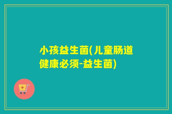 小孩益生菌(儿童肠道健康必须-益生菌)