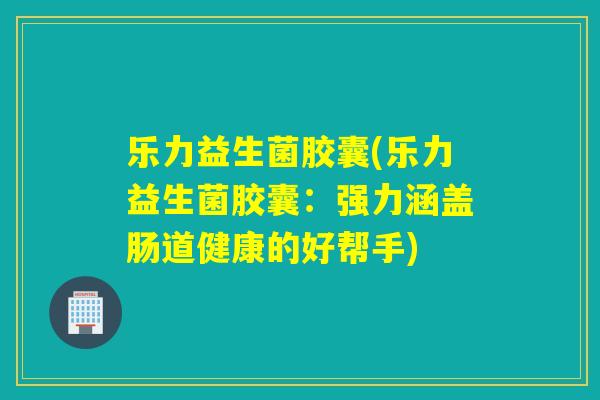 乐力益生菌胶囊(乐力益生菌胶囊：强力涵盖肠道健康的好帮手)