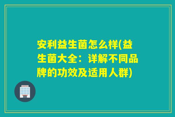 安利益生菌怎么样(益生菌大全:详解不同品牌的功效及适用人群) 安利益生菌怎么样(益生菌大全:详解不同品牌的功效及适用人群)