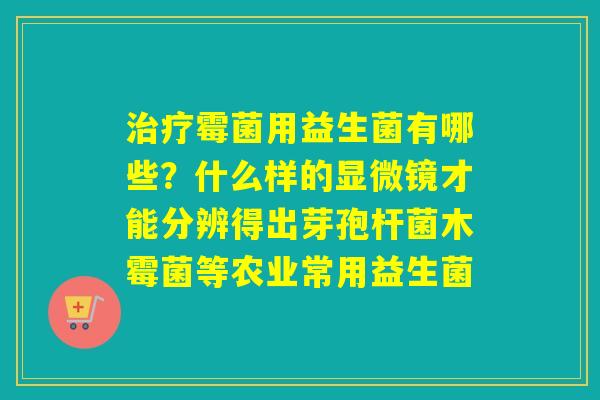霉菌用益生菌有哪些？什么样的显微镜才能分辨得出芽孢杆菌木霉菌等农业常用益生菌