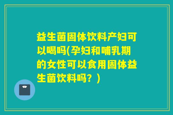益生菌固体饮料产妇可以喝吗(孕妇和哺乳期的女性可以食用固体益生菌饮料吗？)