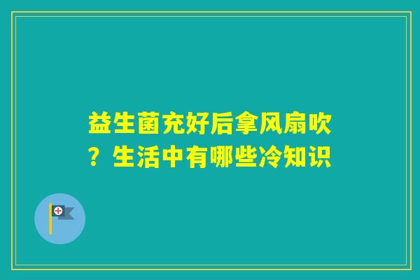 益生菌充好后拿风扇吹？生活中有哪些冷知识