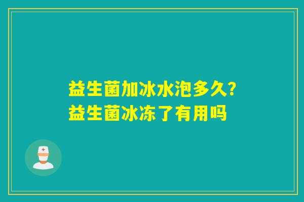 益生菌加冰水泡多久？益生菌冰冻了有用吗