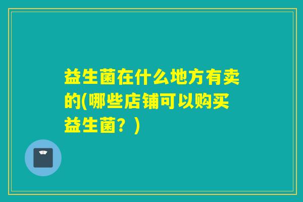 益生菌在什么地方有卖的(哪些店铺可以购买益生菌?) 益生菌在什么地方有卖的(哪些店铺可以购买益生菌?)