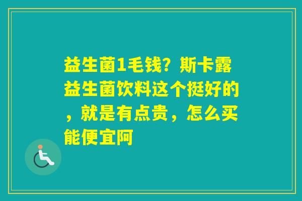 益生菌1毛钱？斯卡露益生菌饮料这个挺好的，就是有点贵，怎么买能便宜阿