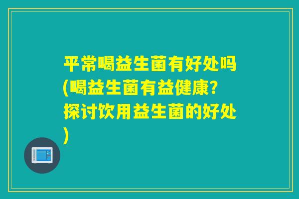平常喝益生菌有好处吗(喝益生菌有益健康？探讨饮用益生菌的好处)