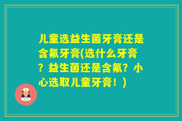 儿童选益生菌牙膏还是含氟牙膏(选什么牙膏？益生菌还是含氟？小心选取儿童牙膏！)
