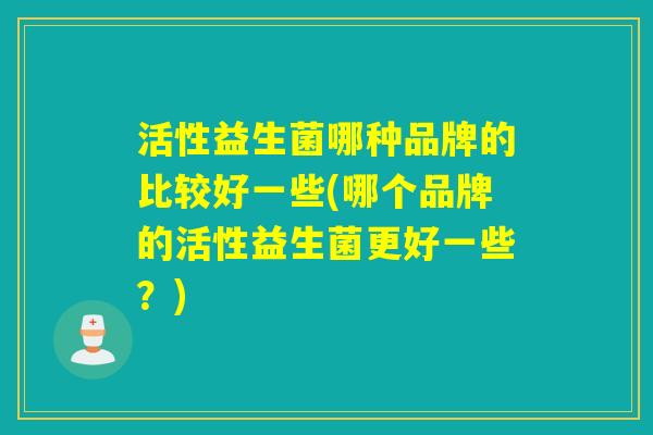 活性益生菌哪种品牌的比较好一些(哪个品牌的活性益生菌更好一些？)