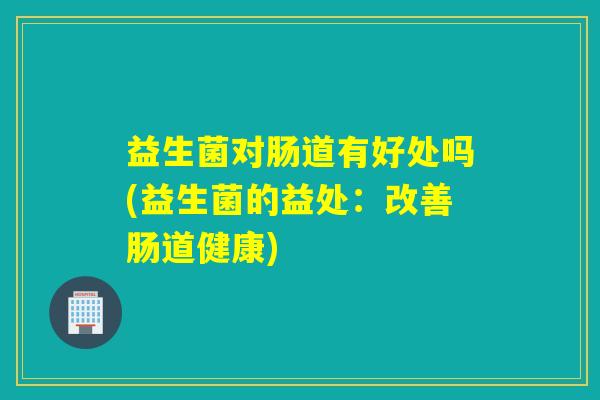 益生菌对肠道有好处吗(益生菌的益处:改善肠道健康) 益生菌对肠道有好处吗(益生菌的益处:改善肠道健康)