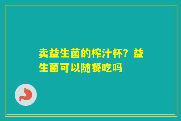 卖益生菌的榨汁杯？益生菌可以随餐吃吗