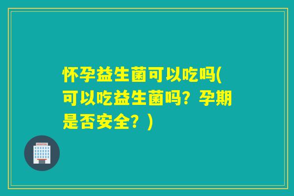 怀孕益生菌可以吃吗(可以吃益生菌吗?孕期是否安全?) 怀孕益生菌可以吃吗(可以吃益生菌吗?孕期是否安全?)