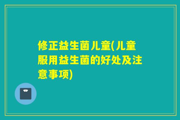 修正益生菌儿童(儿童服用益生菌的好处及注意事项)