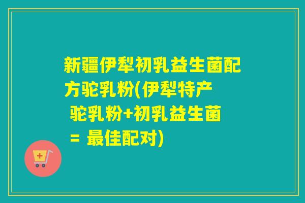 新疆伊犁初乳益生菌配方驼乳粉(伊犁特产  驼乳粉+初乳益生菌 = 佳配对)