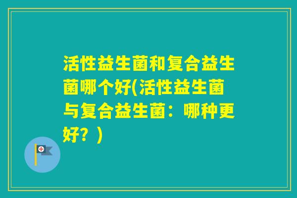 活性益生菌和复合益生菌哪个好(活性益生菌与复合益生菌：哪种更好？)