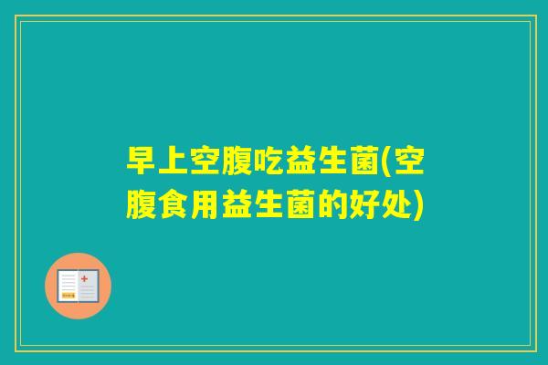 早上空腹吃益生菌(空腹食用益生菌的好处)