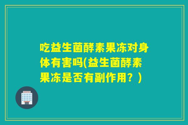 吃益生菌酵素果冻对身体有害吗(益生菌酵素果冻是否有副作用?) 吃益生菌酵素果冻对身体有害吗(益生菌酵素果冻是否有副作用?)