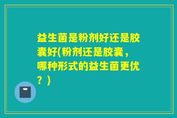益生菌是粉剂好还是胶囊好(粉剂还是胶囊，哪种形式的益生菌更优？)