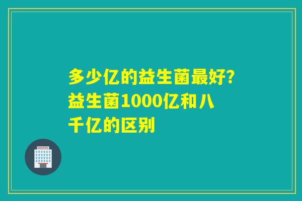 多少亿的益生菌好？益生菌1000亿和八千亿的区别