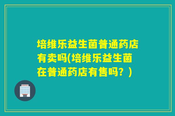 培维乐益生菌普通药店有卖吗(培维乐益生菌在普通药店有售吗？)