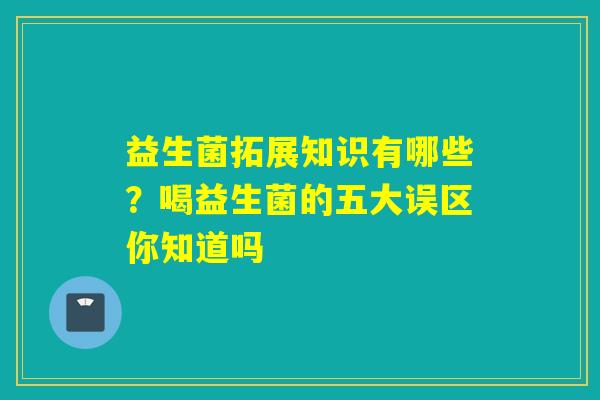益生菌拓展知识有哪些？喝益生菌的五大误区你知道吗