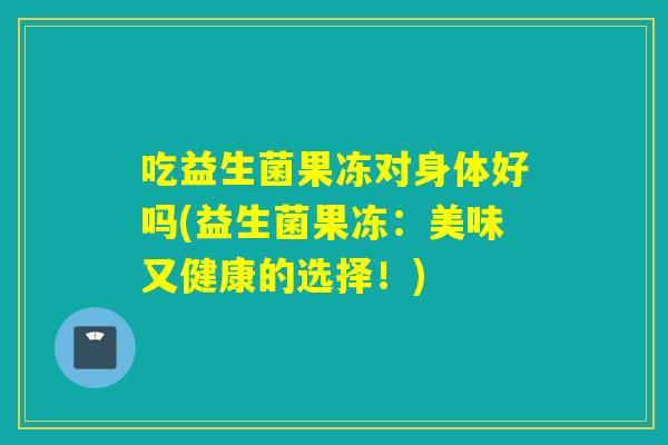 吃益生菌果冻对身体好吗(益生菌果冻:美味又健康的选择!) 吃益生菌果冻对身体好吗(益生菌果冻:美味又健康的选择!)