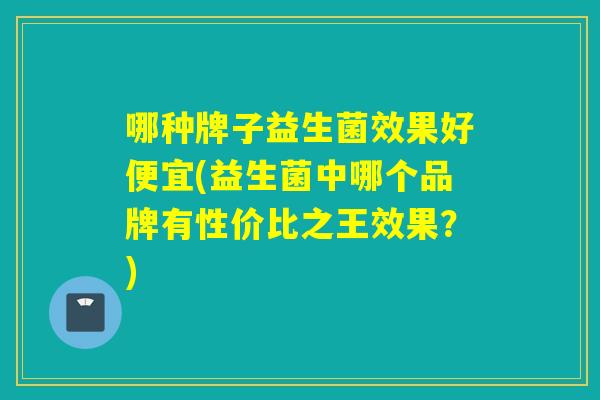 哪种牌子益生菌效果好便宜(益生菌中哪个品牌有性价比之王效果?) 哪种牌子益生菌效果好便宜(益生菌中哪个品牌有性价比之王效果?)