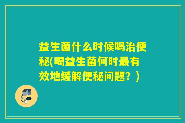 益生菌什么时候喝(喝益生菌何时有效地缓解问题?) 益生菌什么时候喝(喝益生菌何时有效地缓解问题?)