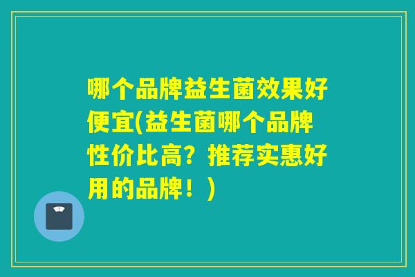 哪个品牌益生菌效果好便宜(益生菌哪个品牌性价比高?推荐实惠好用的品牌!) 哪个品牌益生菌效果好便宜(益生菌哪个品牌性价比高?推荐实惠好用的品牌!)