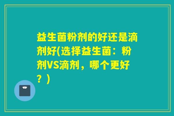 益生菌粉剂的好还是滴剂好(选择益生菌:粉剂VS滴剂,哪个更好?) 益生菌粉剂的好还是滴剂好(选择益生菌:粉剂VS滴剂,哪个更好?)