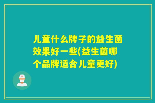 儿童什么牌子的益生菌效果好一些(益生菌哪个品牌适合儿童更好)