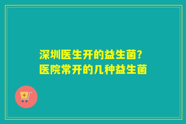 深圳医生开的益生菌？医院常开的几种益生菌