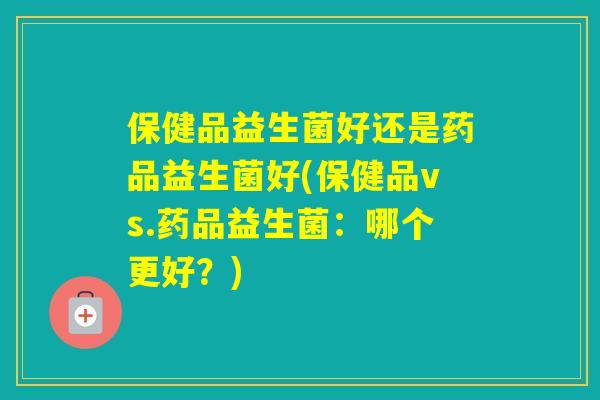 保健品益生菌好还是药品益生菌好(保健品vs.药品益生菌:哪个更好?) 保健品益生菌好还是药品益生菌好(保健品vs.药品益生菌:哪个更好?)