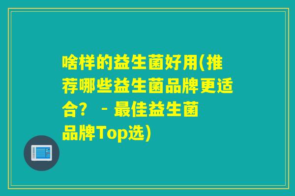 啥样的益生菌好用(推荐哪些益生菌品牌更适合? - 佳益生菌品牌Top选) 啥样的益生菌好用(推荐哪些益生菌品牌更适合? - 佳益生菌品牌Top选)