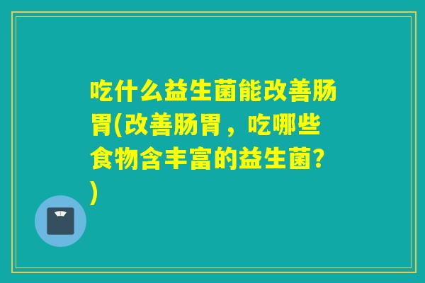 吃什么益生菌能改善肠胃(改善肠胃，吃哪些食物含丰富的益生菌？)