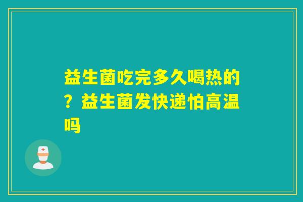 益生菌吃完多久喝热的？益生菌发快递怕高温吗