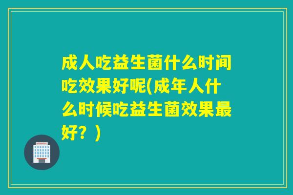 成人吃益生菌什么时间吃效果好呢(成年人什么时候吃益生菌效果好？)