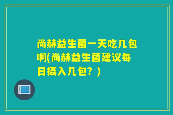尚赫益生菌一天吃几包啊(尚赫益生菌建议每日摄入几包？)