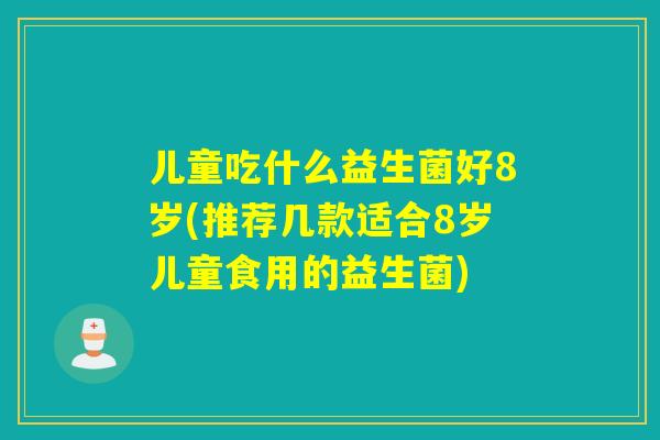 儿童吃什么益生菌好8岁(推荐几款适合8岁儿童食用的益生菌)
